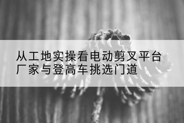 涞源电动剪叉升降平台厂家-从工地实操看电动剪叉平台厂家与登高车挑选门道