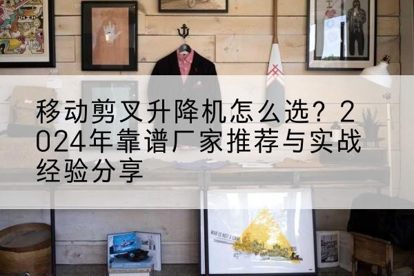 涞源升降平台厂家推荐-移动剪叉升降机怎么选?2024年靠谱厂家推荐与实战经验分享