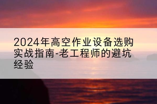 涞源高空作业升降机厂家推荐-2024年高空作业设备选购实战指南-老工程师的避坑经验