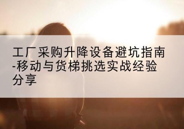 涞源移动式升降机怎么选-工厂采购升降设备避坑指南-移动与货梯挑选实战经验分享