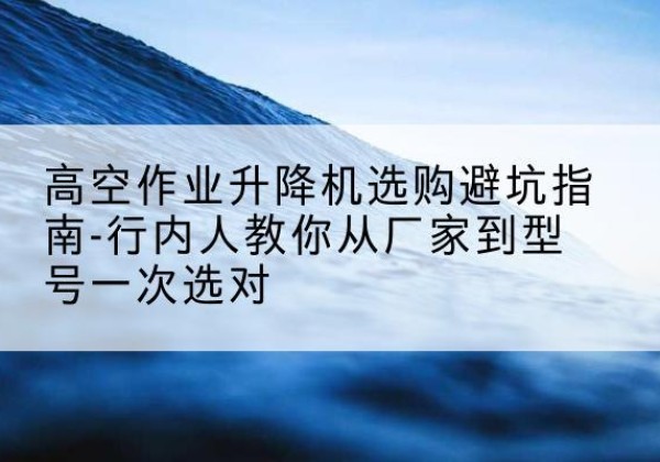 涞源升降平台厂家-高空作业升降机选购避坑指南-行内人教你从厂家到型号一次选对