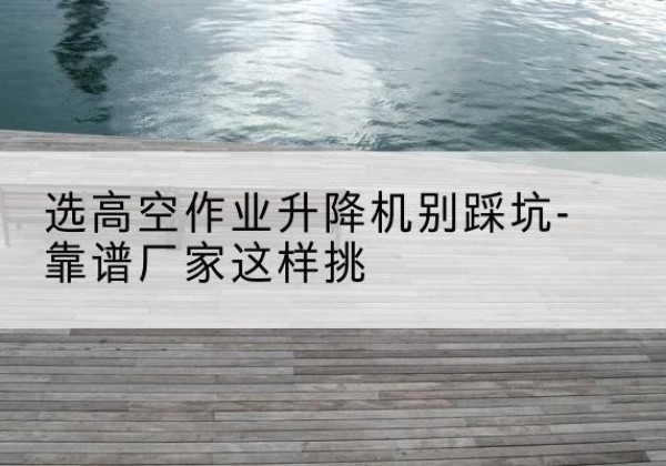 涞源剪叉式升降机厂家-选高空作业升降机别踩坑-靠谱厂家这样挑