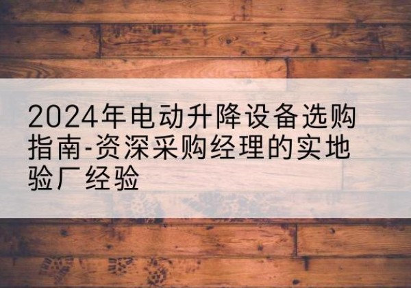 涞源电动剪叉升降平台厂家-2024年电动升降设备选购指南-资深采购经理的实地验厂经验