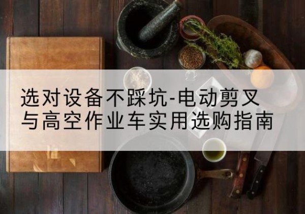 涞源电动剪叉升降平台怎么选-选对设备不踩坑-电动剪叉与高空作业车实用选购指南
