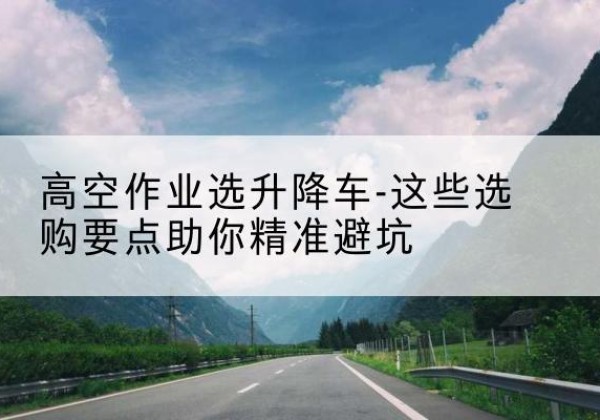 涞源升降车厂家-高空作业选升降车-这些选购要点助你*避坑