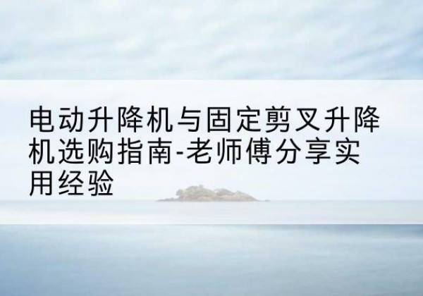 涞源电动升降机怎么选-电动升降机与固定剪叉升降机选购指南-老师傅分享实用经验
