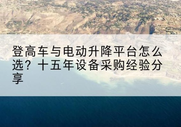 涞源登高车厂家厂家-登高车与电动升降平台怎么选？十五年设备采购经验分享