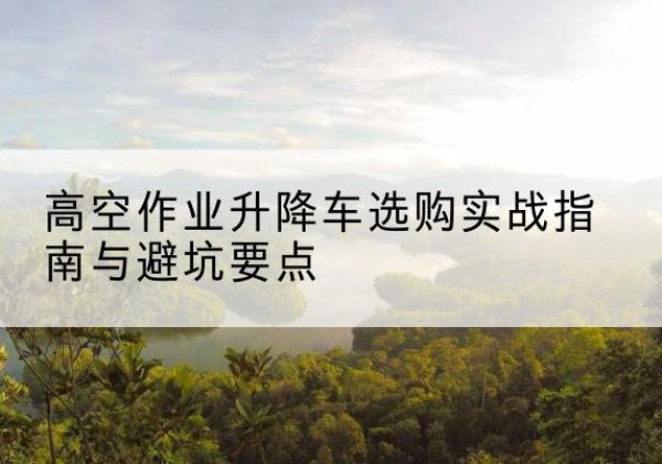 涞源升降车怎么选-高空作业升降车选购实战指南与避坑要点