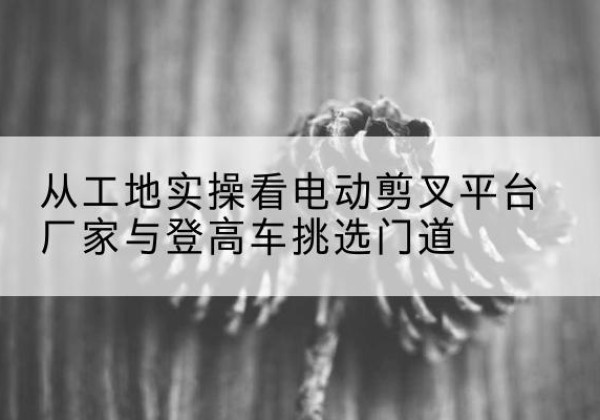 涞源电动剪叉升降平台厂家-从工地实操看电动剪叉平台厂家与登高车挑选门道