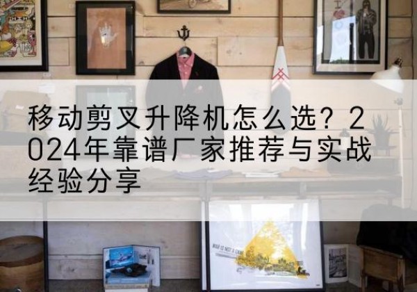 涞源升降平台厂家推荐-移动剪叉升降机怎么选？2024年靠谱厂家推荐与实战经验分享