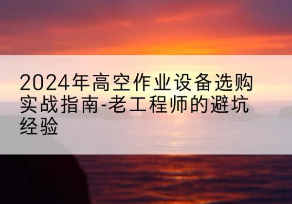 涞源高空作业升降机厂家推荐-2024年高空作业设备选购实战指南-老工程师的避坑经验