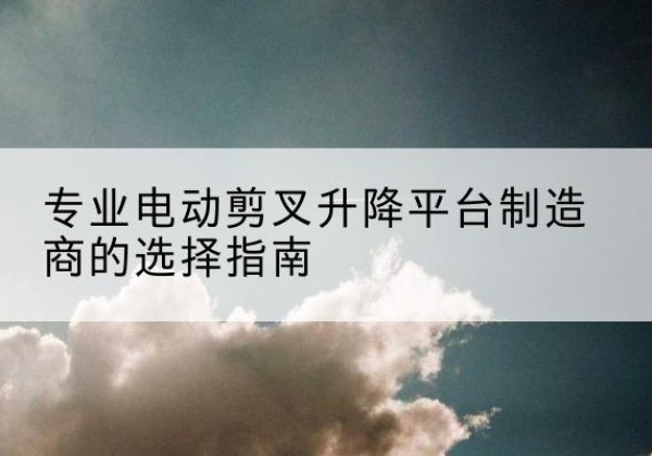 涞源电动剪叉升降平台厂家-专业电动剪叉升降平台制造商的选择指南